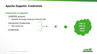 18 © Hortonworks Inc. 2011 – 2016. All Rights Reserved
Apache Zeppelin: Credentials
 LDAP/AD account
 Zeppelin leverages Hadoop Credential API
 Interpreter Credentials
 Not solved yet
 Credentials
Credentials in Zeppelin
This is
still an
open
issue
 