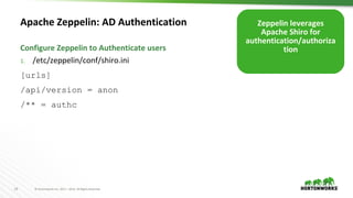 19 © Hortonworks Inc. 2011 – 2016. All Rights Reserved
Apache Zeppelin: AD Authentication
1. /etc/zeppelin/conf/shiro.ini
[urls]
/api/version = anon
/** = authc
Configure Zeppelin to Authenticate users
Zeppelin leverages
Apache Shiro for
authentication/authoriza
tion
 