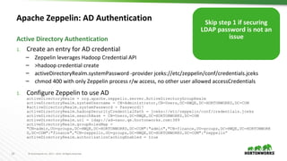20 © Hortonworks Inc. 2011 – 2016. All Rights Reserved
Apache Zeppelin: AD Authentication
1. Create an entry for AD credential
– Zeppelin leverages Hadoop Credential API
– >hadoop credential create
– activeDirectoryRealm.systemPassword -provider jceks://etc/zeppelin/conf/credentials.jceks
– chmod 400 with only Zeppelin process r/w access, no other user allowed accessCredentials
1. Configure Zeppelin to use AD
activeDirectoryRealm = org.apache.zeppelin.server.ActiveDirectoryGroupRealm
activeDirectoryRealm.systemUsername = CN=Administrator,CN=Users,DC=HWQE,DC=HORTONWORKS,DC=COM
#activeDirectoryRealm.systemPassword = Password1!
activeDirectoryRealm.hadoopSecurityCredentialPath = jceks://etc/zeppelin/conf/credentials.jceks
activeDirectoryRealm.searchBase = CN=Users,DC=HWQE,DC=HORTONWORKS,DC=COM
activeDirectoryRealm.url = ldap://ad-nano.qe.hortonworks.com:389
activeDirectoryRealm.groupRolesMap =
"CN=admin,OU=groups,DC=HWQE,DC=HORTONWORKS,DC=COM":"admin","CN=finance,OU=groups,DC=HWQE,DC=HORTONWORK
S,DC=COM":"finance","CN=zeppelin,OU=groups,DC=HWQE,DC=HORTONWORKS,DC=COM":"zeppelin”
activeDirectoryRealm.authorizationCachingEnabled = true
Active Directory Authentication
Skip step 1 if securing
LDAP password is not an
issue
 