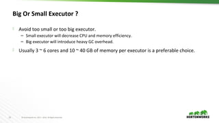 25 © Hortonworks Inc. 2011 – 2016. All Rights Reserved
Big Or Small Executor ?
 Avoid too small or too big executor.
– Small executor will decrease CPU and memory efficiency.
– Big executor will introduce heavy GC overhead.
 Usually 3 ~ 6 cores and 10 ~ 40 GB of memory per executor is a preferable choice.
 