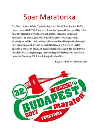 Spar Maratonka
Október 14-én a Hősök Terén futhattunk, Turáról több mint 70 fős
népes csoporttal 2,5 kilométert. A napi program tipikus példája volt a
hasznos szabadidő eltöltésének módjára. Szép idő, kulturális
környezet, az egészséges életmóddal kapcsolatos programok,
közösségformálás…. A futófesztivál nemzetközi kiterjesztésű és egész
hétvégi programot biztosít az érdeklődőknek a 2,5 km-es távtól
egészen a maraton távig. Az ilyen és hasonló szabadidős programok
hozzájárulnak az egészséges személyiségfejlődéshez, ami pozitívan
befolyásolja a tanulóink iskolai teljesítményét is.
Kovács Tibor testnevelő tanár
 