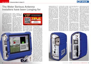 03-04/2015
www.TELE-audiovision.com/15/03/sparos
54 55TELE-audiovision International — The World‘s Leading Digital TV Industry Publication — 03-04/2015 — www.TELE-audiovision.com www.TELE-audiovision.com — 03-04/2015 — TELE-audiovision International — 全球发行量最大的数字电视杂志
TEST REPORT Professional Meter for Digital TV
The Meter Serious Antenna
Installers have been Longing for
Spaun Sparos 711
Touchscreen meter
optimised for professional antenna
installers and technicians
You might think you’ve seen
it all, but then Spaun comes
along with its new Sparos 711
meter. In TELE-audiovision
issues 08-09/2009 and 04-
05/2012 we were full of praise
for the Spaun Sparos 609 and
the Spaun SAT HD meters, but
when we received Spaun’s lat-
est meter offering at our test
center we knew right away
that this manufacturer would
take signal measurement to a
whole new level.
Hidden inside the cardboard
box is an elegant-looking
metal transport case with the
Spaun logo prominently dis-
played on the outside. This
makes sure customers know
right away that the techni-
cian they have booked is seri-
ous about his or her business
and does not rely on no-name
technical equipment, but
rather uses a top-notch me-
ter from a well-established
manufacturer of TV reception
technology.
So let’s look inside the
metal case: Protected by all-
round padding there it is, the
brand new Spaun Sparos 711.
Even at first sight, it looks dif-
ferent from all other current
meters, as it could almost be
described as a slightly over-
weight tablet computer. Its
touchscreen measures 10
inches and comes with a res-
olution of 1200 x 800 pixels,
which is unusually high by
meter standards. Thanks to
its comparably flat design this
meter is genuinely convenient
to operate and sports all con-
nection options you may ever
require. Seriously? Yes! HF
has not cut any corners when
it comes to usability.
In addition, the metal case
holds the external power sup-
ply unit with corresponding
power cord, a carrying strap,
an additional BNC adapter as
well as an external USB mem-
ory stick. The latter provides
a full-scale operating manual
as PDF and software that can
be used to create and man-
age memory banks in the me-
ter’s built-in memory. A very
handy rucksack-shaped cloth
bag is also shipped with the
meter and its transport case.
Using it allows installers to
have both hands free when-
ever they need to carry the
Spaun Sparos 711 to some of
those trickier locations that
require climbing a ladder, for
example.There is some simi-
larity between the Spaun 711
and the Spaun 609: Both are
covered by plastic padding
that not only protects the me-
ter against falls or bumps but
also increases ease-of-use.
But that’s not all. The user in-
terface of both devices follows
the same underlying concept,
so that existing users of the
Spaun 609 can easily switch
to the new 711 model without
a great deal of familiarisation
required. It’s also interesting
to note that despite its huge
screen and the wide range of
additional features and func-
tions the Spaun Sparos 711
is significantly smaller than
its 609 predecessor. Its low
height and reduced weight
are two decisive factors that
turn it into such a pleasant
input, ASI input and output,
USB A/B, HDMI, RJ-45, card
reader, the whole lot. What’s
more, it is possible to pro-
vide DC voltage to antenna
systems through the HF input
socket – Spaun apparently
companion that sits in your
hands surprisingly nicely.
The case of the Spaun
Sparos 711 is made of in-
jection-moulded aluminium
and despite its low weight
this is easily the most robust
and sturdy meter we have
ever held in our hands. The
touchscreen is recessed and
protected by a plastic frame
that makes sure it cannot be
damaged too easily. There’s
no doubt about it, the Spaun
Sparos has been designed for
those tough and demanding
outdoor jobs.
If you open the padded
flap of the front panel it will
reveal the truly enormous
touchscreen. At first we were
slightly confused because our
search for any keys or but-
tons was boldly unsuccessful,
but obviously there is no need
for cluttering buttons all over
the place when you have a
touchscreen at your disposal.
Almost all connection sockets
are positioned on the right
side of the meter, as well as
the only button, which inci-
dentally is the On/Off switch.
It merely takes 12 seconds
after turning on the meter
before the boot process and
self-test are completed and
the unit is ready for use. This
means you’ll happily switch
off the Sparos 711 while on
a break to safe valuable en-
ergy, knowing that it will be
up and running again in next
to no time. The On/Off switch
comes with a built-in LED
which lights up in Spaun’s
typical blue colour whenever
the meter is switched on.
Each of the four corners of
the front panel features an
eye that can be used to se-
curely hook a carrying strap.
Thanks to four such eyes be-
ing available you can choose
any combination to attach a
carrying strap that best suits
your requirements or prefer-
ences. We opted for a diago-
nal set-up, which meant we
used the upper left eye in
combination with the lower
right eye. Left-handed users
might obviously go for the
other way round, but in any
case this allows you to keep
the Spaun Sparos 711 on the
side of your body when you
need to climb a ladder, for ex-
ample.
The HF input is separated
from all other inputs by an
extra divider in order to shield
that input from potential elec-
tromagnetic interference.
All other inputs are covered
with a plastic cap when not in
use. The fact that the Spaun
Sparos 711 comes with two
USB sockets may surprise
some. One of them is of the
A type, while the other one is
the newer mini USB B type.
Both of them can be activated
in the configuration menu,
but you should bear in mind
that the mini USB B input is
reserved for service access
only.
Right next to the RJ-45 net-
work interface you can find a
dedicated input for charging
the built-in battery. Two LEDs
indicate the current power
mode: A green LED at the
signal input lights up if DC
voltage is provided through
the HF socket, while a green
LED at the DC input lights up
whenever the meter is con-
nected to the mains. The left
side of the Spaun Sparos 711
features the ASI input and
output as well as the card
reader. The fan is also located
in that area, as is the loud-
speaker. In case you worry
about any noise generated by
the fan you can rest assured
– it runs silently both during
use and charging.
Whenever we receive a new
device for testing we always
make a point of using it right
out of the box, without con-
sulting the manual first. This
gives us a valuable clue as
to how user-friendly (or un-
friendly) its operating flow
is. In this particular case we
felt at home from the get-go.
Thanks to its huge touch-
screen display and perfectly
matching firmware the Spaun
Sparos 711 is more or less
self-explanatory and effi-
ciently guides you through all
required steps.
Once the meter is powered
up you’ll be greeted by a wel-
come screen that gives you
an overview of all installed
and available options. Our
 