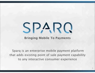 Bringing Mobile To Payments
Sparq is an enterprise mobile payment platform
that adds existing point of sale payment capability
to any interactive consumer experience
1
 
