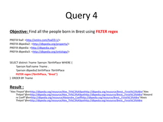 Query 4
Objective: Find all the people born in Brest using FILTER regex
PREFIX foaf: <http://xmlns.com/foaf/0.1/>
PREFIX dbpedia2: <http://dbpedia.org/property/>
PREFIX dbpedia: <http://dbpedia.org/>
PREFIX dbpedia3: <http://dbpedia.org/ontology/>


SELECT distinct ?name ?person ?birthPlace WHERE {
    ?person foaf:name ?name .
    ?person dbpedia2:birthPlace ?birthPlace
    FILTER regex (?birthPlace, "Brest")
} ORDER BY ?name


Result :
"Alex Thepot"@enhttp://dbpedia.org/resource/Alex_Th%C3%A9pothttp://dbpedia.org/resource/Brest,_Finist%C3%A8re"Alex
      Thépot"@enhttp://dbpedia.org/resource/Alex_Th%C3%A9pothttp://dbpedia.org/resource/Brest,_Finist%C3%A8re"Alexand
      re Coeff"@enhttp://dbpedia.org/resource/Alexandre_Coeffhttp://dbpedia.org/resource/Brest,_Finist%C3%A8re"Alexis
      Thépot"@enhttp://dbpedia.org/resource/Alex_Th%C3%A9pothttp://dbpedia.org/resource/Brest,_Finist%C3%A8re
 