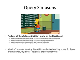 Query Simpsons




•   Find out all the chalk gag that Bart wrote on the blackboard!
     –   http://www.snee.com/bobdc.blog/2008/10/learning-more-about-sparql.html
     –   http://www.snee.com/bobdc.blog/2007/11/querying-dbpedia.html
     –   http://dbpedia.org/page/Category:The_Simpsons_episodes



•   We didn’t succeed in doing this within our limited working hours. So if you
    are interested, try it out! These links are useful for you!
 