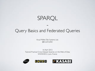 SPARQL
                        -
Query Basics and Federated Queries
                    Knud Möller, Talis Systems Ltd.
                          @knudmoeller



                               16 April 2012
     Tutorial: Practical Cross-Dataset Queries on the Web of Data
                         WWW2012, Lyon, France
 
