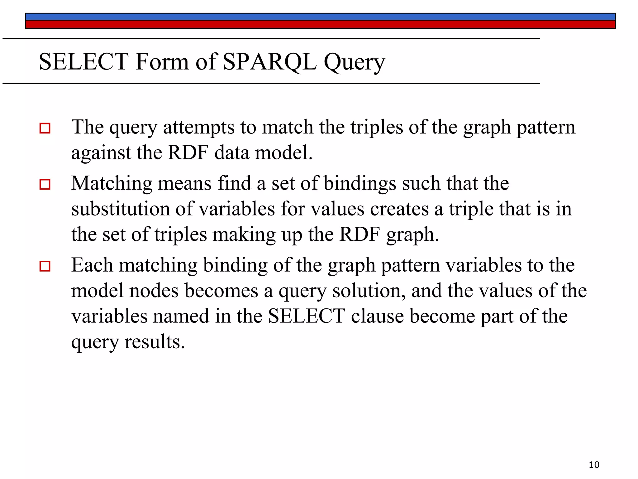 SELECT Form of SPARQL Query






The query attempts to match the triples of the graph pattern
against the RDF data model.
Matching means find a set of bindings such that the
substitution of variables for values creates a triple that is in
the set of triples making up the RDF graph.
Each matching binding of the graph pattern variables to the
model nodes becomes a query solution, and the values of the
variables named in the SELECT clause become part of the
query results.

10

 