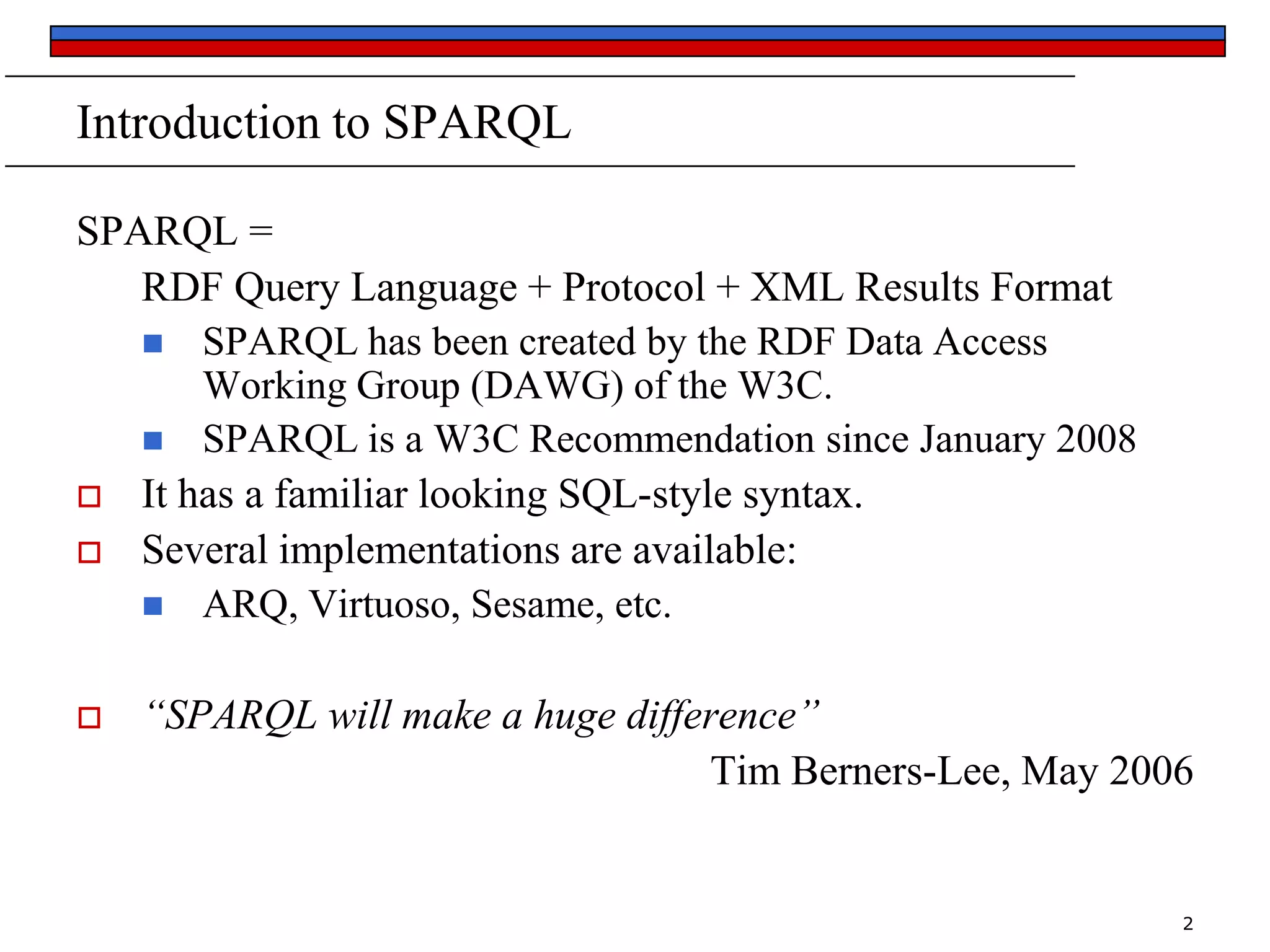 Introduction to SPARQL
SPARQL =
RDF Query Language + Protocol + XML Results Format
 SPARQL has been created by the RDF Data Access
Working Group (DAWG) of the W3C.
 SPARQL is a W3C Recommendation since January 2008
 It has a familiar looking SQL-style syntax.
 Several implementations are available:
 ARQ, Virtuoso, Sesame, etc.


“SPARQL will make a huge difference”
Tim Berners-Lee, May 2006

2

 