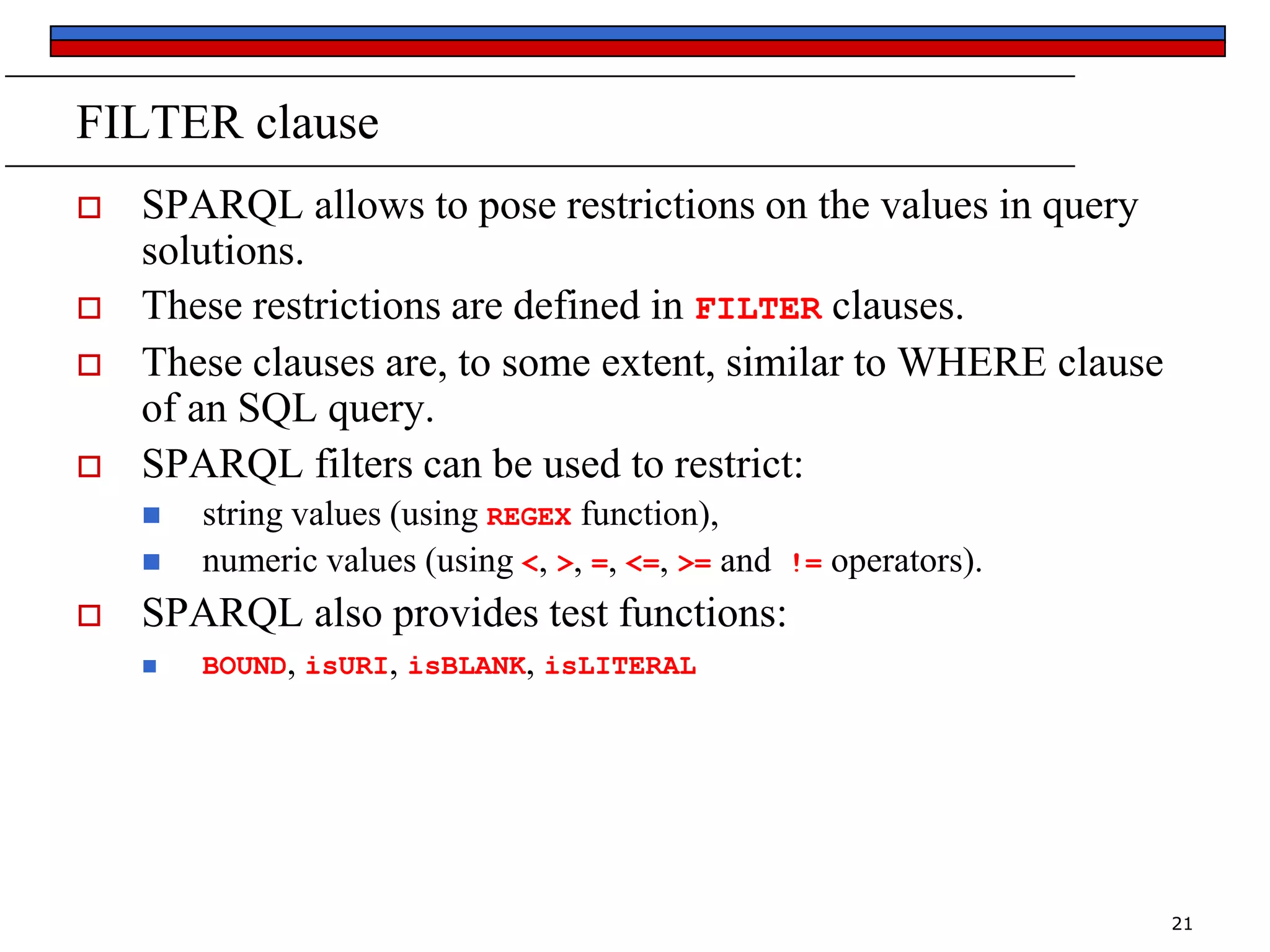 FILTER clause






SPARQL allows to pose restrictions on the values in query
solutions.
These restrictions are defined in FILTER clauses.
These clauses are, to some extent, similar to WHERE clause
of an SQL query.
SPARQL filters can be used to restrict:





string values (using REGEX function),
numeric values (using <, >, =, <=, >= and

!=

operators).

SPARQL also provides test functions:


BOUND, isURI, isBLANK, isLITERAL

21

 