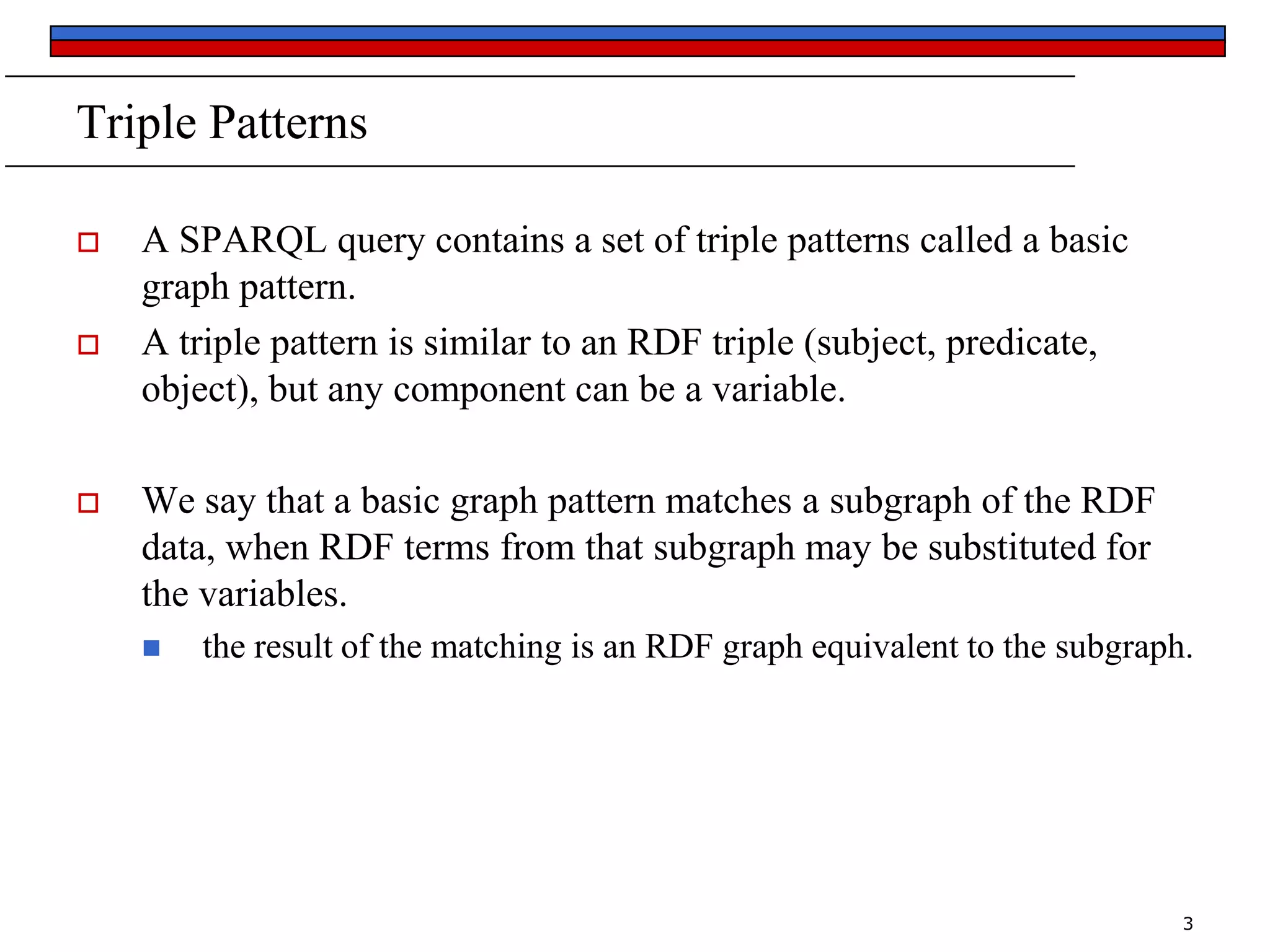 Triple Patterns






A SPARQL query contains a set of triple patterns called a basic
graph pattern.
A triple pattern is similar to an RDF triple (subject, predicate,
object), but any component can be a variable.
We say that a basic graph pattern matches a subgraph of the RDF
data, when RDF terms from that subgraph may be substituted for
the variables.


the result of the matching is an RDF graph equivalent to the subgraph.

3

 