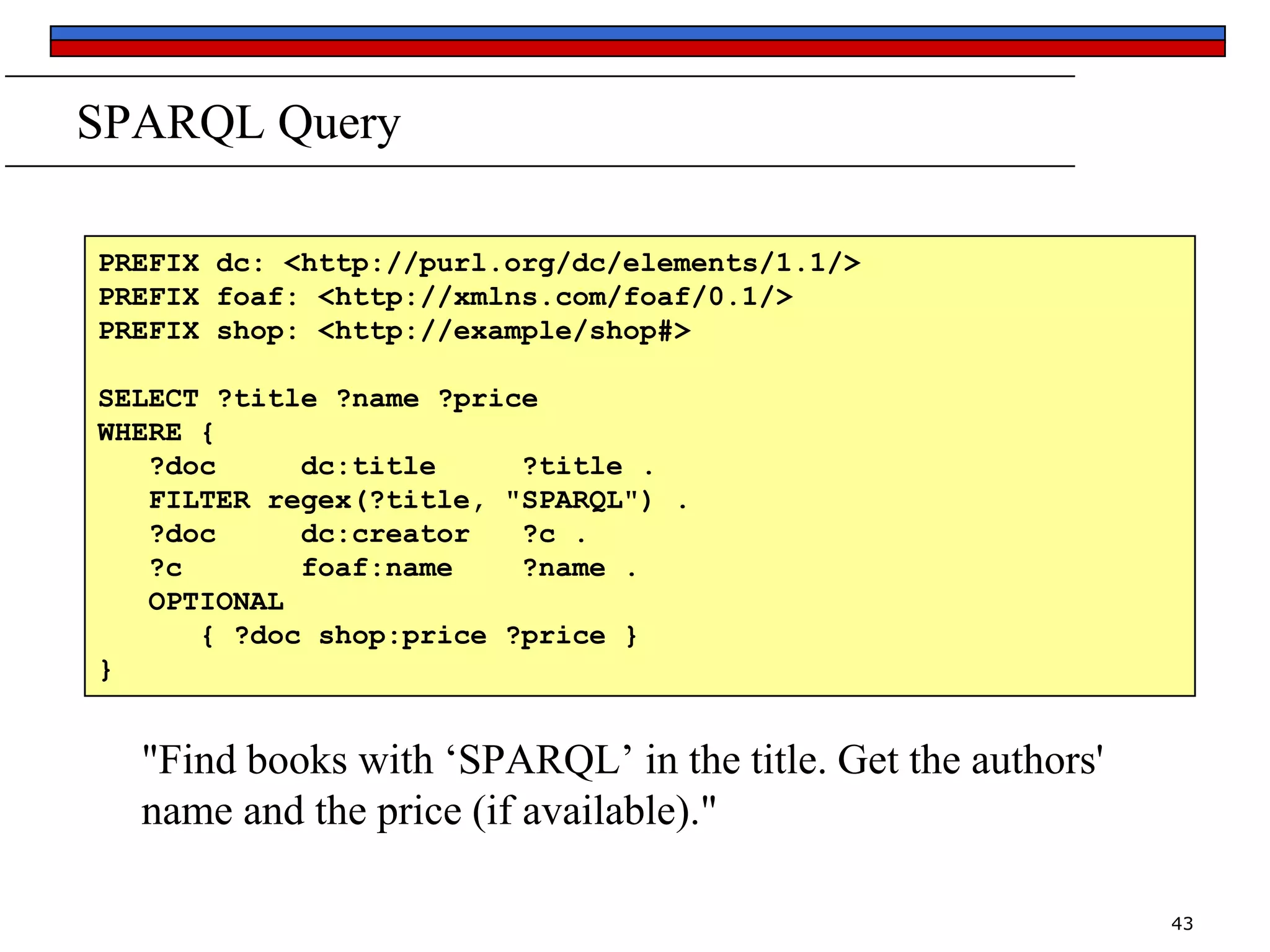 SPARQL Query
PREFIX dc: <http://purl.org/dc/elements/1.1/>
PREFIX foaf: <http://xmlns.com/foaf/0.1/>
PREFIX shop: <http://example/shop#>
SELECT ?title ?name ?price
WHERE {
?doc
dc:title
?title .
FILTER regex(?title, "SPARQL") .
?doc
dc:creator
?c .
?c
foaf:name
?name .
OPTIONAL
{ ?doc shop:price ?price }
}

"Find books with ‘SPARQL’ in the title. Get the authors'
name and the price (if available)."
43

 