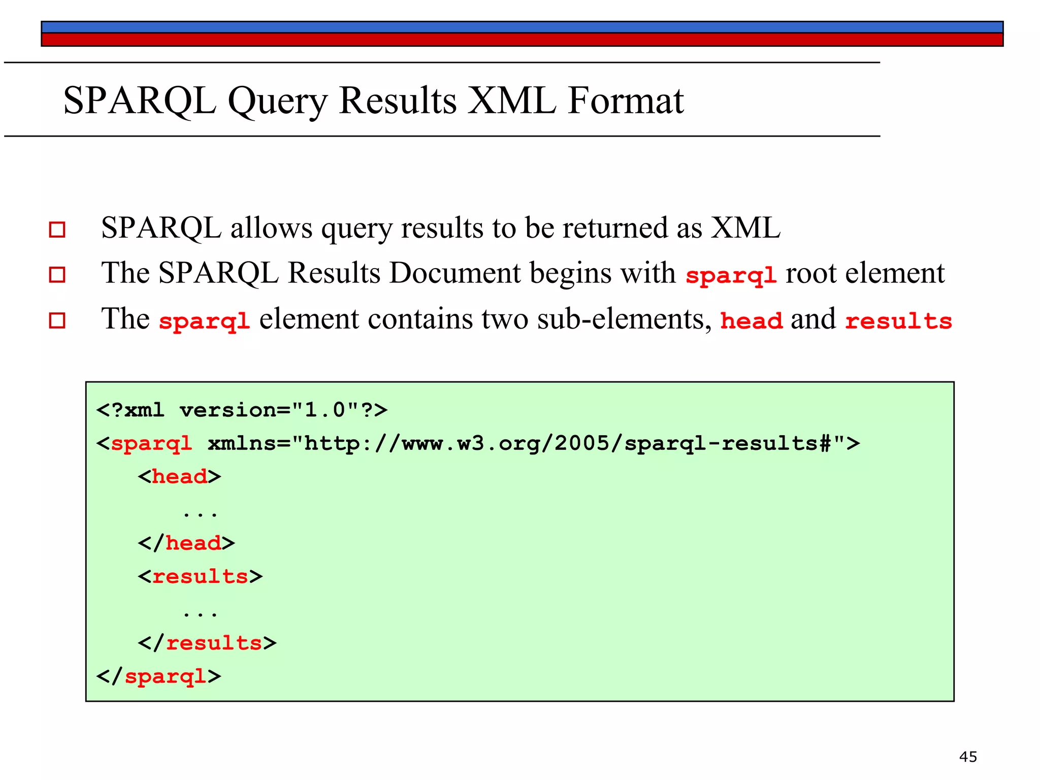 SPARQL Query Results XML Format





SPARQL allows query results to be returned as XML
The SPARQL Results Document begins with sparql root element
The sparql element contains two sub-elements, head and results
<?xml version="1.0"?>
<sparql xmlns="http://www.w3.org/2005/sparql-results#">
<head>
...
</head>
<results>
...
</results>
</sparql>

45

 