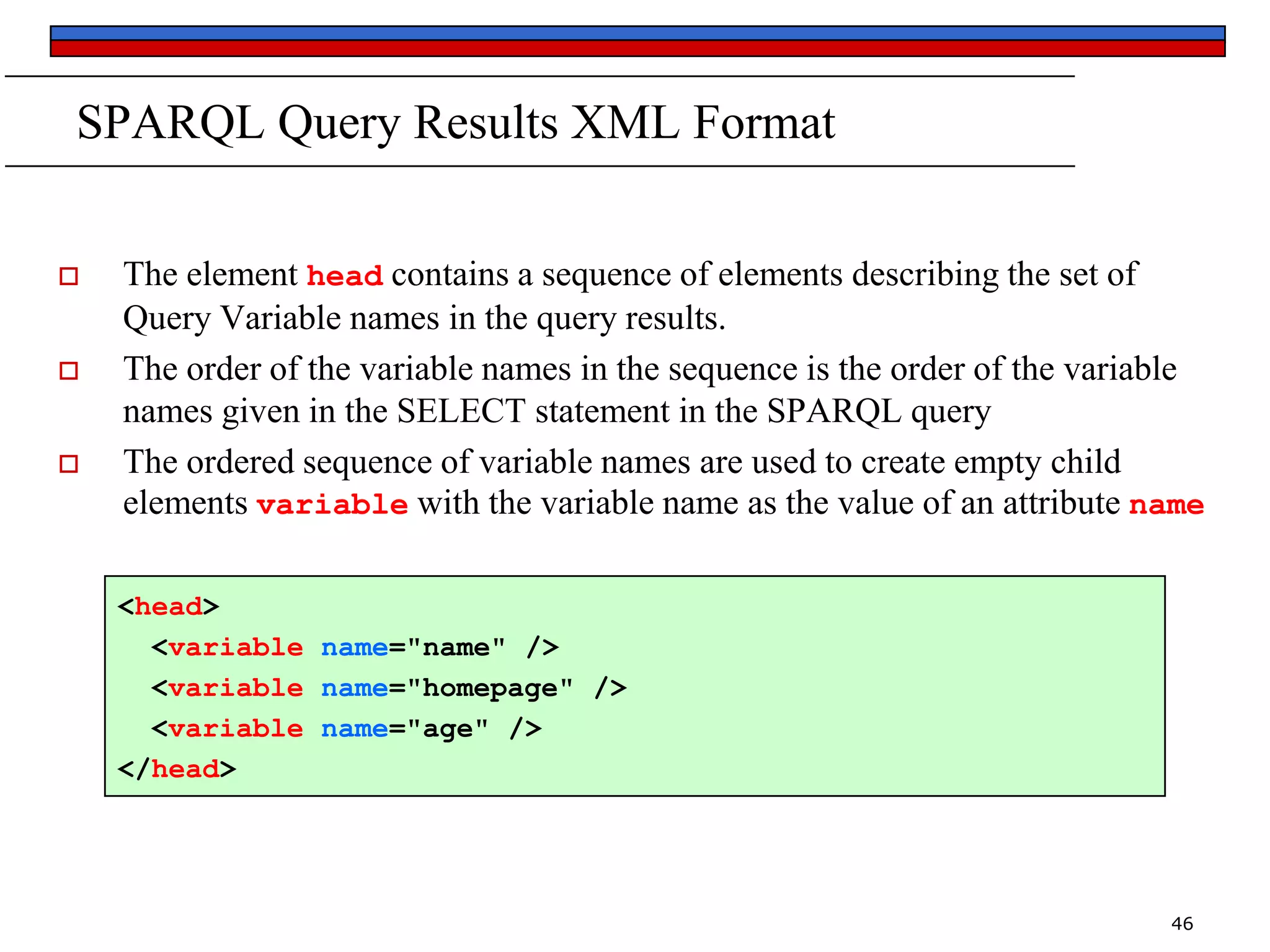 SPARQL Query Results XML Format






The element head contains a sequence of elements describing the set of
Query Variable names in the query results.
The order of the variable names in the sequence is the order of the variable
names given in the SELECT statement in the SPARQL query
The ordered sequence of variable names are used to create empty child
elements variable with the variable name as the value of an attribute name
<head>
<variable name="name" />
<variable name="homepage" />
<variable name="age" />
</head>

46

 