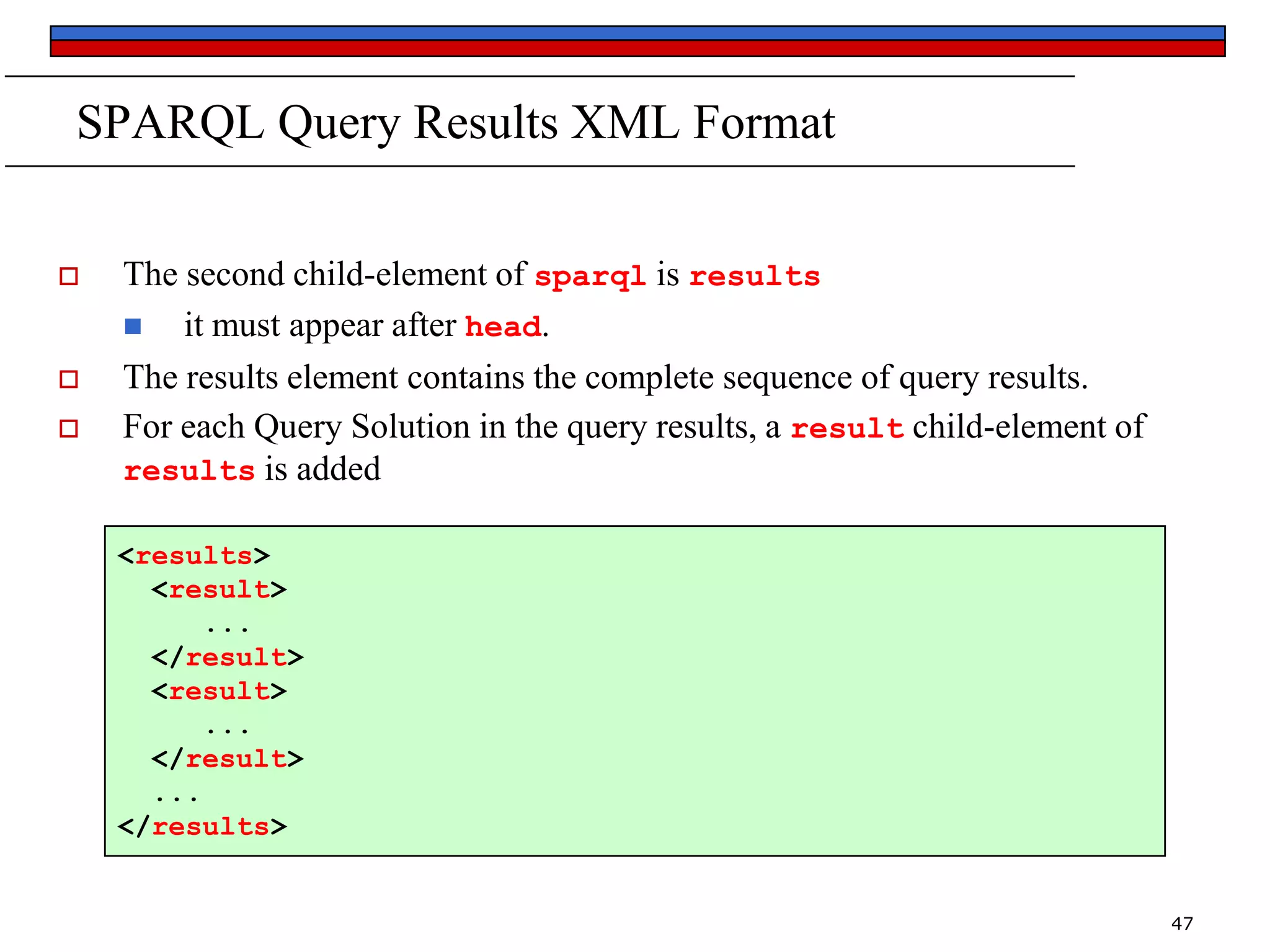 SPARQL Query Results XML Format





The second child-element of sparql is results

it must appear after head.
The results element contains the complete sequence of query results.
For each Query Solution in the query results, a result child-element of
results is added
<results>
<result>
...
</result>
<result>
...
</result>
...
</results>

47

 