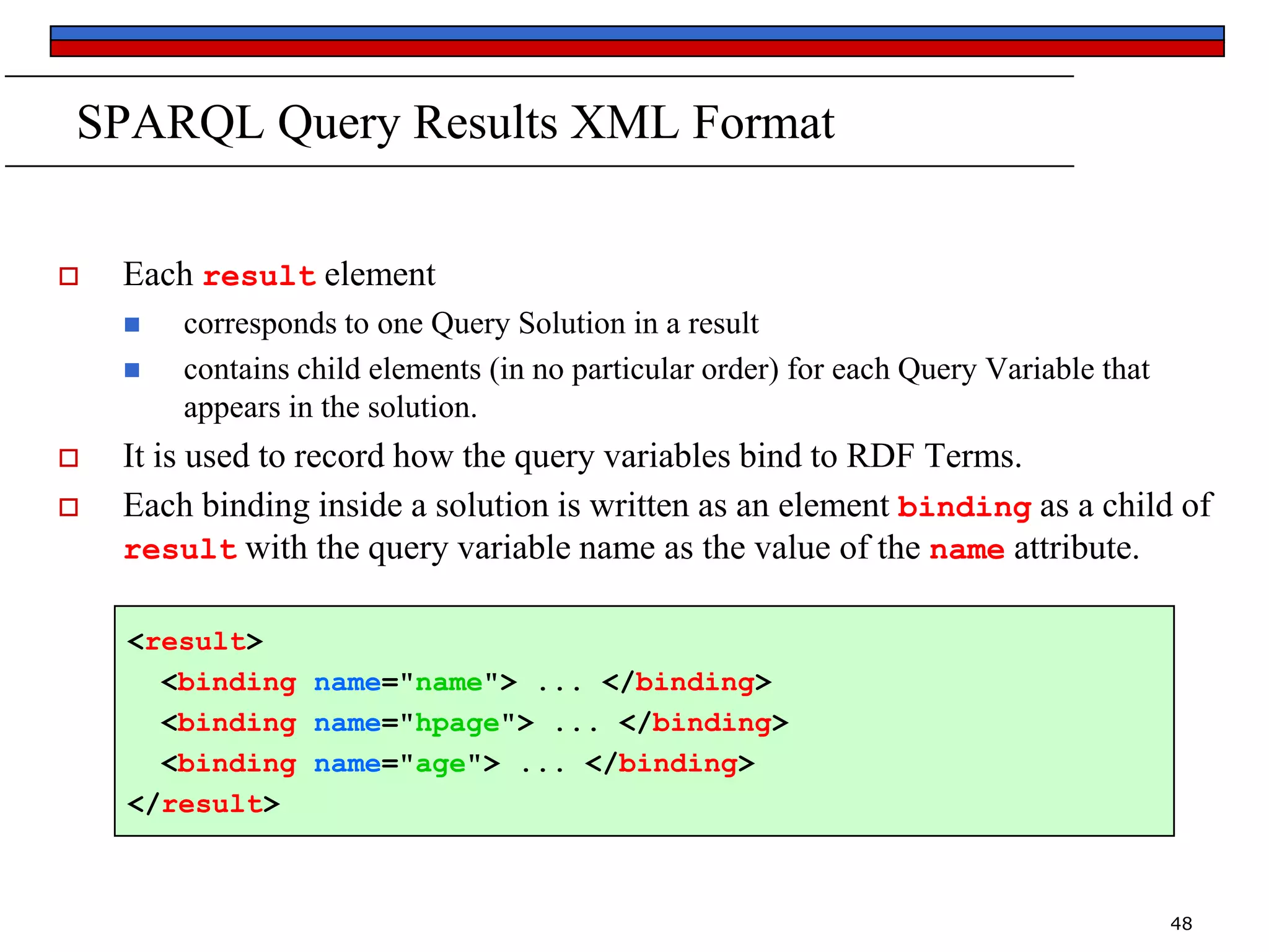 SPARQL Query Results XML Format


Each result element






corresponds to one Query Solution in a result
contains child elements (in no particular order) for each Query Variable that
appears in the solution.

It is used to record how the query variables bind to RDF Terms.
Each binding inside a solution is written as an element binding as a child of
result with the query variable name as the value of the name attribute.
<result>
<binding name="name"> ... </binding>
<binding name="hpage"> ... </binding>
<binding name="age"> ... </binding>
</result>

48

 