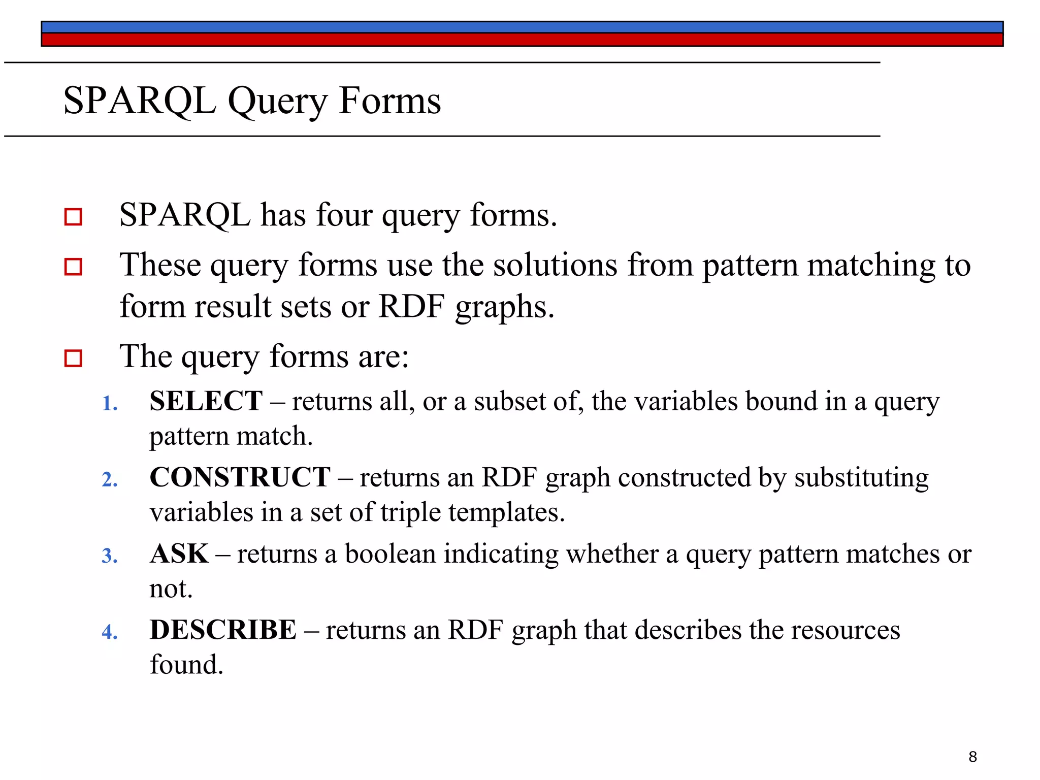SPARQL Query Forms
SPARQL has four query forms.
These query forms use the solutions from pattern matching to
form result sets or RDF graphs.
The query forms are:





1.

2.

3.

4.

SELECT – returns all, or a subset of, the variables bound in a query
pattern match.
CONSTRUCT – returns an RDF graph constructed by substituting
variables in a set of triple templates.
ASK – returns a boolean indicating whether a query pattern matches or
not.
DESCRIBE – returns an RDF graph that describes the resources
found.
8

 