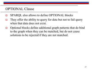 OPTIONAL Clause





SPARQL also allows to define OPTIONAL blocks
They offer the ability to query for data but not to fail query
when that data does not exist.
Optional blocks define additional graph patterns that do bind
to the graph when they can be matched, but do not cause
solutions to be rejected if they are not matched.

27

 