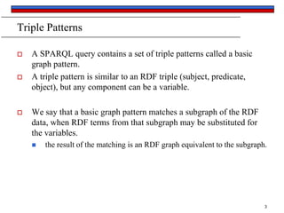 Triple Patterns






A SPARQL query contains a set of triple patterns called a basic
graph pattern.
A triple pattern is similar to an RDF triple (subject, predicate,
object), but any component can be a variable.
We say that a basic graph pattern matches a subgraph of the RDF
data, when RDF terms from that subgraph may be substituted for
the variables.


the result of the matching is an RDF graph equivalent to the subgraph.

3

 