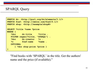 SPARQL Query
PREFIX dc: <http://purl.org/dc/elements/1.1/>
PREFIX foaf: <http://xmlns.com/foaf/0.1/>
PREFIX shop: <http://example/shop#>
SELECT ?title ?name ?price
WHERE {
?doc
dc:title
?title .
FILTER regex(?title, "SPARQL") .
?doc
dc:creator
?c .
?c
foaf:name
?name .
OPTIONAL
{ ?doc shop:price ?price }
}

"Find books with ‘SPARQL’ in the title. Get the authors'
name and the price (if available)."
43

 
