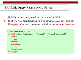 SPARQL Query Results XML Format





SPARQL allows query results to be returned as XML
The SPARQL Results Document begins with sparql root element
The sparql element contains two sub-elements, head and results
<?xml version="1.0"?>
<sparql xmlns="http://www.w3.org/2005/sparql-results#">
<head>
...
</head>
<results>
...
</results>
</sparql>

45

 