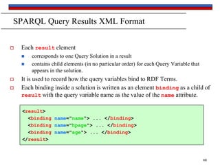 SPARQL Query Results XML Format


Each result element






corresponds to one Query Solution in a result
contains child elements (in no particular order) for each Query Variable that
appears in the solution.

It is used to record how the query variables bind to RDF Terms.
Each binding inside a solution is written as an element binding as a child of
result with the query variable name as the value of the name attribute.
<result>
<binding name="name"> ... </binding>
<binding name="hpage"> ... </binding>
<binding name="age"> ... </binding>
</result>

48

 