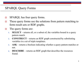 SPARQL Query Forms
SPARQL has four query forms.
These query forms use the solutions from pattern matching to
form result sets or RDF graphs.
The query forms are:





1.

2.

3.

4.

SELECT – returns all, or a subset of, the variables bound in a query
pattern match.
CONSTRUCT – returns an RDF graph constructed by substituting
variables in a set of triple templates.
ASK – returns a boolean indicating whether a query pattern matches or
not.
DESCRIBE – returns an RDF graph that describes the resources
found.
8

 