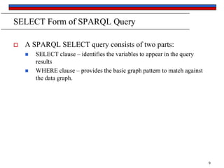SELECT Form of SPARQL Query


A SPARQL SELECT query consists of two parts:



SELECT clause – identifies the variables to appear in the query
results
WHERE clause – provides the basic graph pattern to match against
the data graph.

9

 