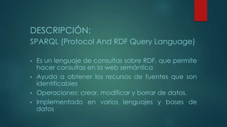 DESCRIPCIÓN:
SPARQL (Protocol And RDF Query Language)
• Es un lenguaje de consultas sobre RDF, que permite
hacer consultas en la web semántica
• Ayuda a obtener los recursos de fuentes que son
identificables
• Operaciones: crear, modificar y borrar de datos.
• Implementado en varios lenguajes y bases de
datos
 