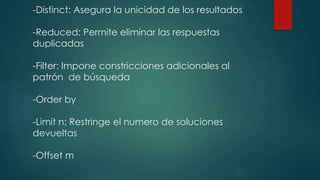 -Distinct: Asegura la unicidad de los resultados
-Reduced: Permite eliminar las respuestas
duplicadas
-Filter: Impone constricciones adicionales al
patrón de búsqueda
-Order by
-Limit n: Restringe el numero de soluciones
devueltas
-Offset m
 