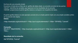 Escritura de una consulta simple
Encontrar el título de un libro de un gráfico de datos dado. La consulta consiste de dos partes:
•SELECT identifica las variables que aparecen en los resultados de la consulta
•WHERE proporciona el patrón grafico básico a comparar con el grafico de datos.
El patrón grafico básico en este ejemplo consiste de un simple patrón triple con una simple variable (¿title)
en la posición del objeto.
Datos:
<http://example.org/book/book1> <http://purl.org/dc/elements/1.1/title> "SPARQL Tutorial".
Consulta:
SELECT ?titleWHERE{ <http://example.org/book/book1> <http://purl.org/dc/elements/1.1/title>
?title.}
Resultado de la consulta:
title"SPARQL Tutorial"
 
