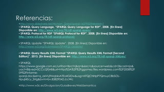 Referencias:
•http://www.slideshare.net/Hicham_Qaissi/sparql-1637952?related=1
• SPARQL Query Language, “SPARQL Query Language for RDF”, 2008. [En línea]
Disponible en: http://www.w3.org/TR/rdf-sparql-query/
• SPARQL Protocol for RDF “SPARQL Protocol for RDF”, 2008. [En línea] Disponible en:
http://www.w3.org/TR/rdf-sparql-protocol/
• SPARQL Update “SPARQL Update”, 2008. [En línea] Disponible en:
http://www.w3.org/Submission/SPARQL-Update/
• SPARQL Query Results XML Format “SPARQL Query Results XML Format (Second
Edition)”, 2013. [En línea] Disponible en: http://www.w3.org/TR/rdf-sparql-XMLres/
• SPARQL
https://www.google.com.ec/url?sa=t&rct=j&q=&esrc=s&source=web&cd=2&cad=rja&
uact=8&ved=0CCcQFjAB&url=https%3A%2F%2Fggomez.files.wordpress.com%2F2008%2F
09%2Finforme-
sparql.doc&ei=q_a6VLj9MqbksATEo4GIDw&usg=AFQjCNHpP7QmuyC8bSOL-
Hpujl4Scy_SHg&bvm=bv.83829542,d.cWc
•http://www.w3c.es/Divulgacion/GuiasBreves/WebSemantica
 
