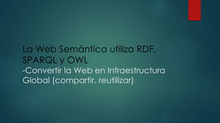 La Web Semántica utiliza RDF,
SPARQL y OWL
-Convertir la Web en Infraestructura
Global (compartir, reutilizar)
 