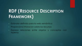 RDF (RESOURCE DESCRIPTION
FRAMEWORK)
• Estándar definido para la web semántica
• Proporciona Inforacion sobre los recursos
• Expresa relaciones entre objetos y conceptos con
tripletas
 