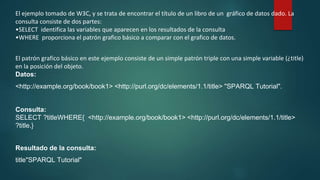 El ejemplo tomado de W3C, y se trata de encontrar el título de un libro de un gráfico de datos dado. La
consulta consiste de dos partes:
•SELECT identifica las variables que aparecen en los resultados de la consulta
•WHERE proporciona el patrón grafico básico a comparar con el grafico de datos.
El patrón grafico básico en este ejemplo consiste de un simple patrón triple con una simple variable (¿title)
en la posición del objeto.
Datos:
<http://example.org/book/book1> <http://purl.org/dc/elements/1.1/title> "SPARQL Tutorial".
Consulta:
SELECT ?titleWHERE{ <http://example.org/book/book1> <http://purl.org/dc/elements/1.1/title>
?title.}
Resultado de la consulta:
title"SPARQL Tutorial"
 