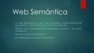 Web Semántica
• LA WEB SEMÁNTICA ES UNA WEB EXTENDIDA, AÑADE METADATOS
SEMÁNTICOS Y ONTOLÓGICOS A LA WORLD WIDE WEB.
• PERMITE UNA COMUNICACIÓN (DIFERENTES LUGARES Y EN TODO
MOMENTO)
• TRANSACCIONES ECONÓMICAS
• DAR RESPUESTAS A NUESTRAS PREGUNTAS
 
