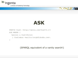 ASK PREFIX foaf: <http://xmlns.com/foaf/0.1/> ASK WHERE { ?person a foaf:Person ; foaf:mbox <mailto:leigh@ldodds.com>. } (SPARQL equivalent of a vanity search!) 