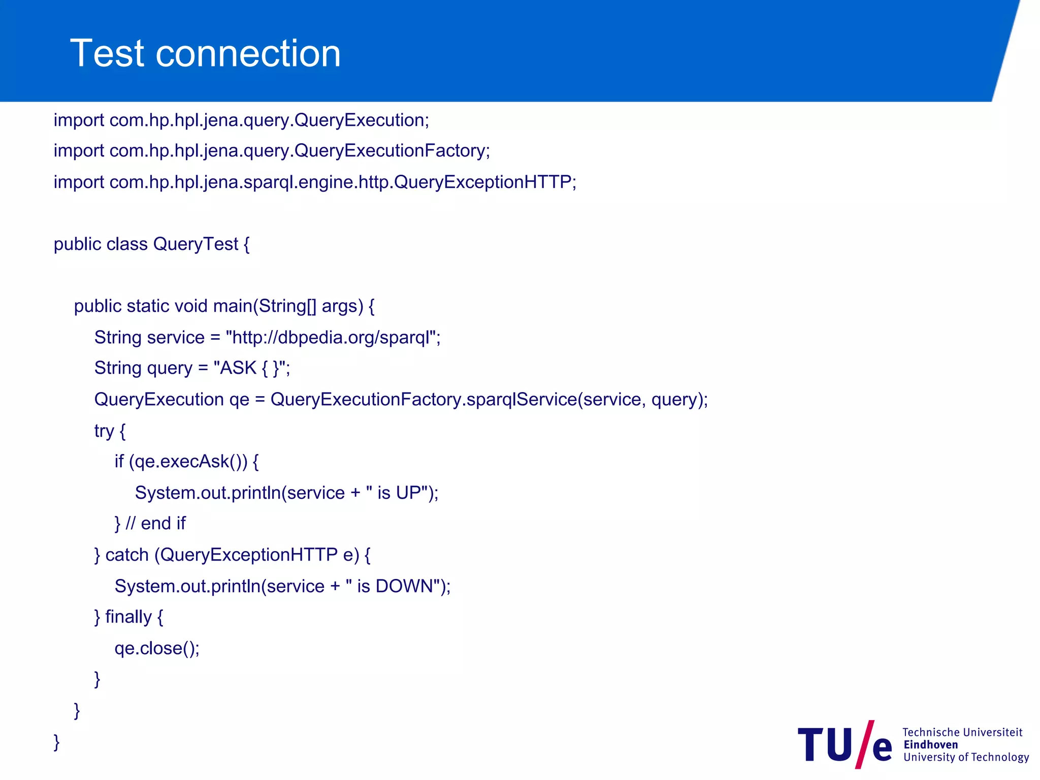 Test connection
import com.hp.hpl.jena.query.QueryExecution;
import com.hp.hpl.jena.query.QueryExecutionFactory;
import com.hp.hpl.jena.sparql.engine.http.QueryExceptionHTTP;
public class QueryTest {
public static void main(String[] args) {
String service = "http://dbpedia.org/sparql";
String query = "ASK { }";
QueryExecution qe = QueryExecutionFactory.sparqlService(service, query);
try {
if (qe.execAsk()) {
System.out.println(service + " is UP");
} // end if
} catch (QueryExceptionHTTP e) {
System.out.println(service + " is DOWN");
} finally {
qe.close();
}
}
}

 