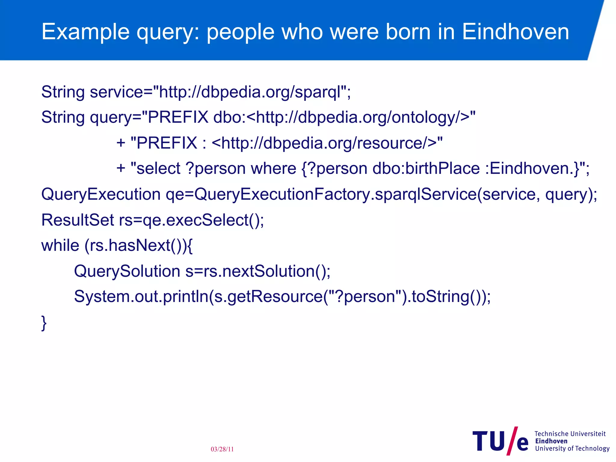 Example query: people who were born in Eindhoven
String service="http://dbpedia.org/sparql";
String query="PREFIX dbo:<http://dbpedia.org/ontology/>"
+ "PREFIX : <http://dbpedia.org/resource/>"
+ "select ?person where {?person dbo:birthPlace :Eindhoven.}";
QueryExecution qe=QueryExecutionFactory.sparqlService(service, query);
ResultSet rs=qe.execSelect();
while (rs.hasNext()){
QuerySolution s=rs.nextSolution();
System.out.println(s.getResource("?person").toString());
}

03/28/11

 