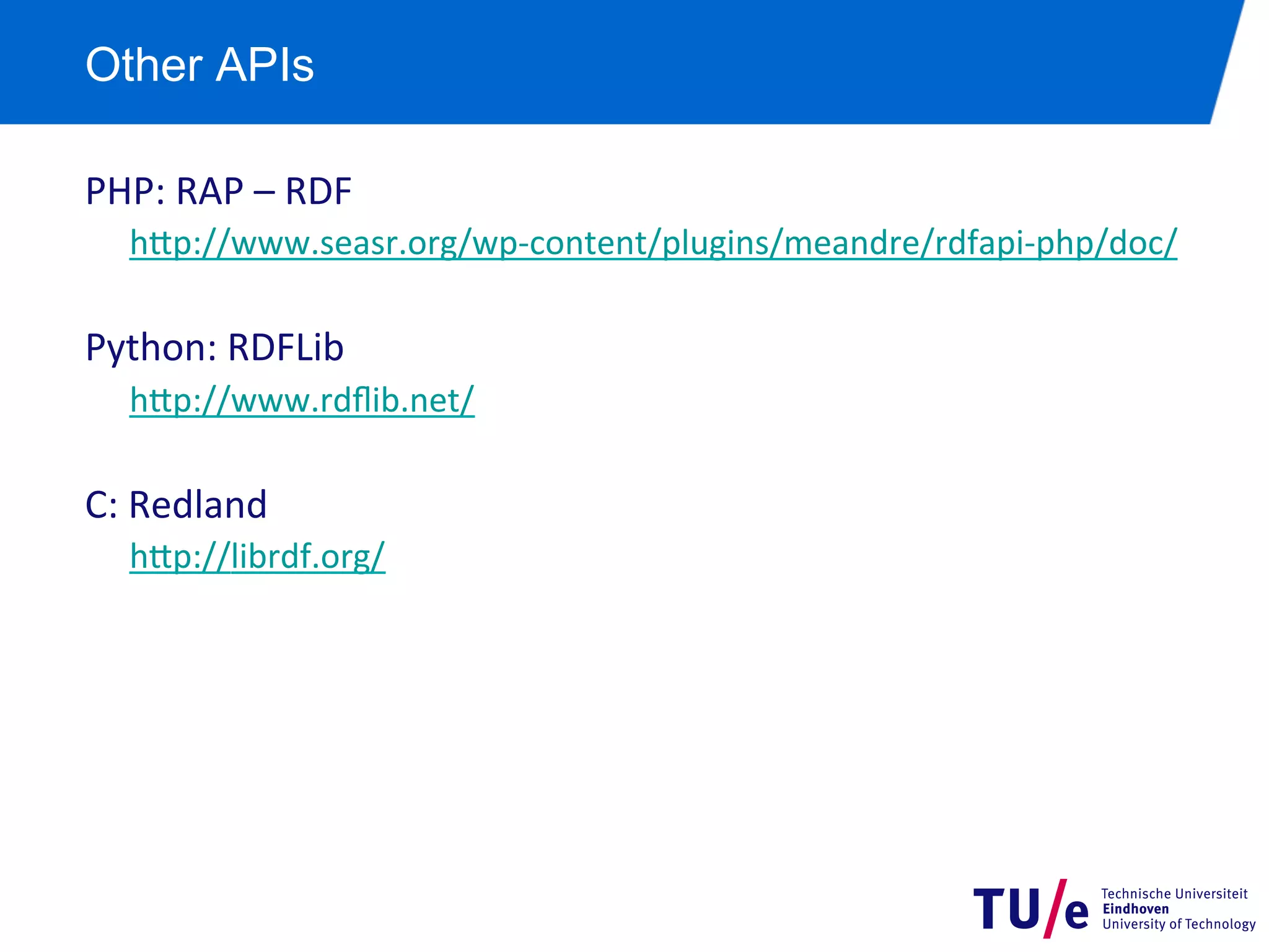 Other APIs
PHP:	
  RAP	
  –	
  RDF	
  
h+p://www.seasr.org/wp-­‐content/plugins/meandre/rdfapi-­‐php/doc/	
  
	
  

Python:	
  RDFLib	
  
h+p://www.rdﬂib.net/	
  
	
  

C:	
  Redland	
  
h+p://librdf.org/	
  

 