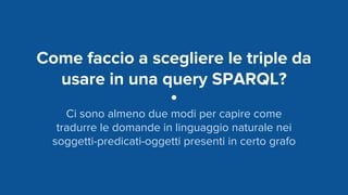 Come faccio a scegliere le triple da
usare in una query SPARQL?
Ci sono almeno due modi per capire come
tradurre le domande in linguaggio naturale nei
soggetti-predicati-oggetti presenti in certo grafo
 