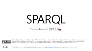 SPARQL
Thomas Francart,
Crédits : This work remixes, translates and complete a presentation from Fabien Gandon, INRIA, under an open licence. Thanks to him.
This work is placed under « Attribution ShareAlike 4.0 International ». You are free to share and adapt this work, even for commercial purposes.
You must give appropriate credit, provide a link to the license, and indicate if changes were made. If you remix, transform, or build upon the
material, you must distribute your contributions under the same license as the original. For more information, see the license.
 