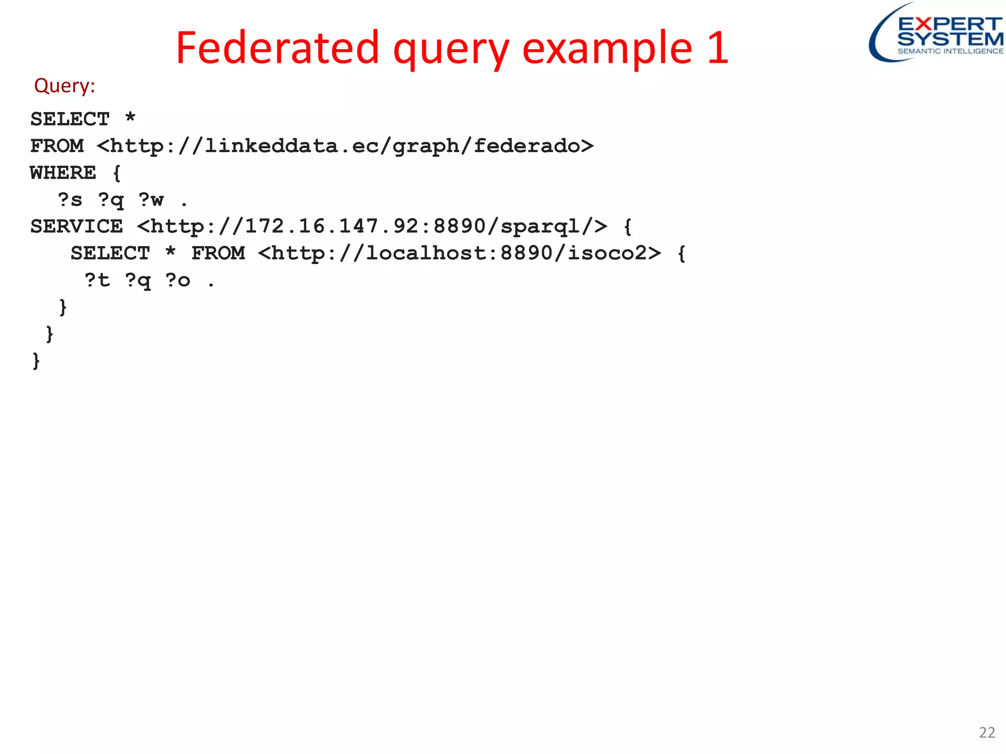 Federated query example 1
SELECT *
FROM <http://linkeddata.ec/graph/federado>
WHERE {
?s ?q ?w .
SERVICE <http://172.16.147.92:8890/sparql/> {
SELECT * FROM <http://localhost:8890/isoco2> {
?t ?q ?o .
}
}
}
Query:
22
 