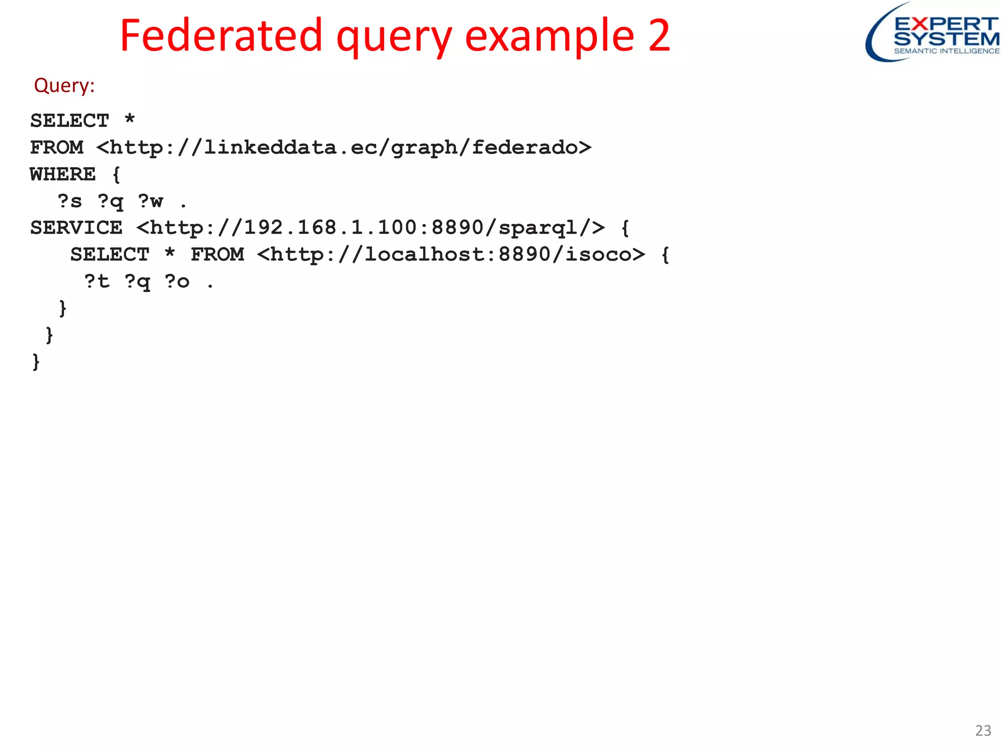 Federated query example 2
SELECT *
FROM <http://linkeddata.ec/graph/federado>
WHERE {
?s ?q ?w .
SERVICE <http://192.168.1.100:8890/sparql/> {
SELECT * FROM <http://localhost:8890/isoco> {
?t ?q ?o .
}
}
}
Query:
23
 