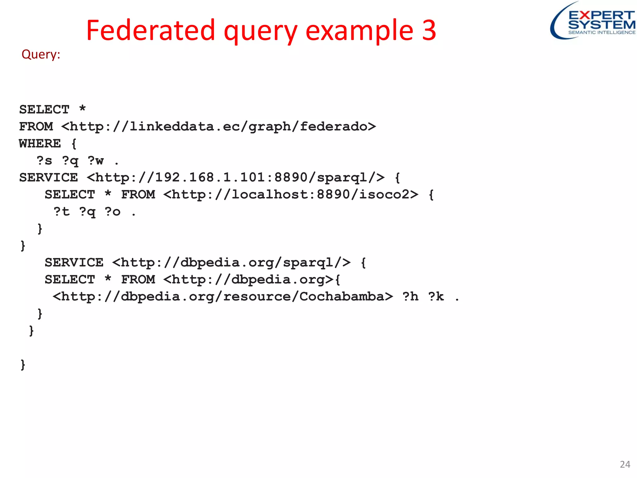 Federated query example 3
SELECT *
FROM <http://linkeddata.ec/graph/federado>
WHERE {
?s ?q ?w .
SERVICE <http://192.168.1.101:8890/sparql/> {
SELECT * FROM <http://localhost:8890/isoco2> {
?t ?q ?o .
}
}
SERVICE <http://dbpedia.org/sparql/> {
SELECT * FROM <http://dbpedia.org>{
<http://dbpedia.org/resource/Cochabamba> ?h ?k .
}
}
}
Query:
24
 
