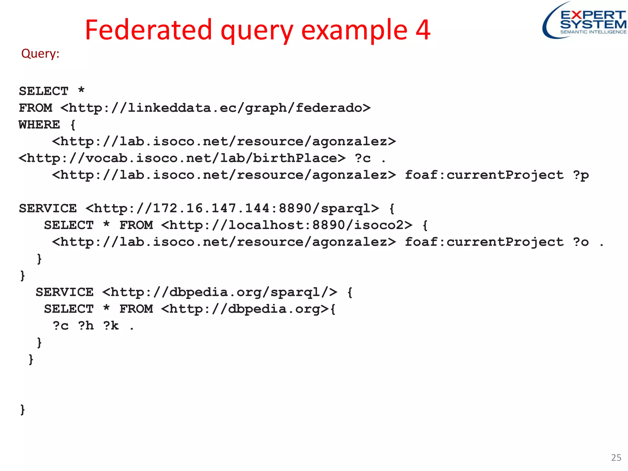 Federated query example 4
SELECT *
FROM <http://linkeddata.ec/graph/federado>
WHERE {
<http://lab.isoco.net/resource/agonzalez>
<http://vocab.isoco.net/lab/birthPlace> ?c .
<http://lab.isoco.net/resource/agonzalez> foaf:currentProject ?p
SERVICE <http://172.16.147.144:8890/sparql> {
SELECT * FROM <http://localhost:8890/isoco2> {
<http://lab.isoco.net/resource/agonzalez> foaf:currentProject ?o .
}
}
SERVICE <http://dbpedia.org/sparql/> {
SELECT * FROM <http://dbpedia.org>{
?c ?h ?k .
}
}
}
Query:
25
 