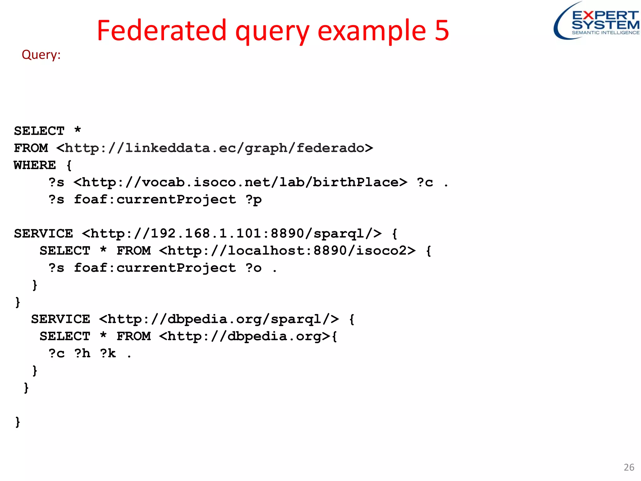 Federated query example 5
SELECT *
FROM <http://linkeddata.ec/graph/federado>
WHERE {
?s <http://vocab.isoco.net/lab/birthPlace> ?c .
?s foaf:currentProject ?p
SERVICE <http://192.168.1.101:8890/sparql/> {
SELECT * FROM <http://localhost:8890/isoco2> {
?s foaf:currentProject ?o .
}
}
SERVICE <http://dbpedia.org/sparql/> {
SELECT * FROM <http://dbpedia.org>{
?c ?h ?k .
}
}
}
Query:
26
 