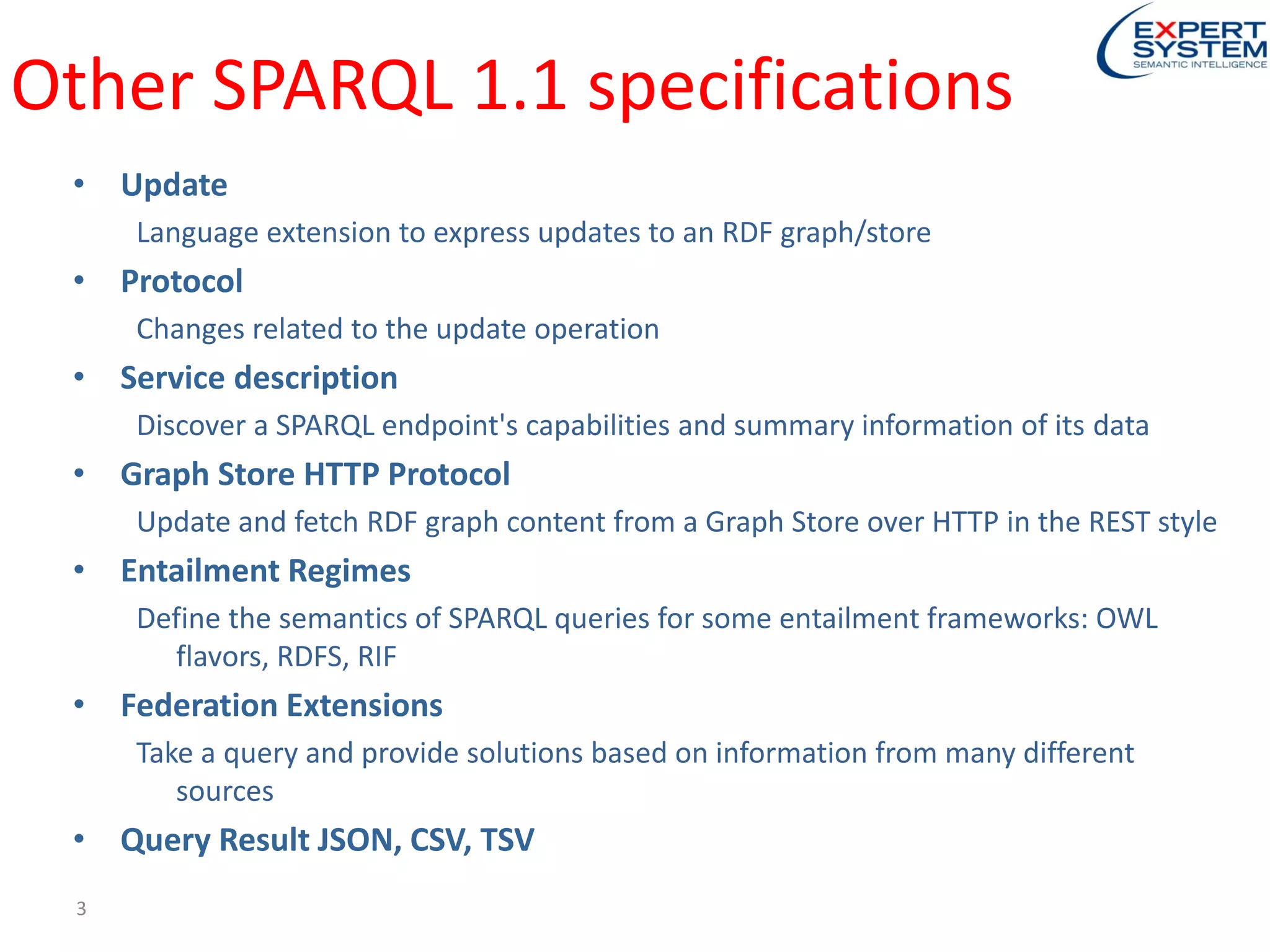 Other SPARQL 1.1 specifications
• Update
Language extension to express updates to an RDF graph/store
• Protocol
Changes related to the update operation
• Service description
Discover a SPARQL endpoint's capabilities and summary information of its data
• Graph Store HTTP Protocol
Update and fetch RDF graph content from a Graph Store over HTTP in the REST style
• Entailment Regimes
Define the semantics of SPARQL queries for some entailment frameworks: OWL
flavors, RDFS, RIF
• Federation Extensions
Take a query and provide solutions based on information from many different
sources
• Query Result JSON, CSV, TSV
3
 