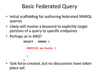 Basic Federated QueryInitial scaffolding for authoring federated SPARQL queriesAdd a keyword to explicitly target portions of a query to specific endpointsIssues around:SERVICE and variables?Is federated query its own document?SELECT … WHERE {  … SERVICE ex:books {   … }}