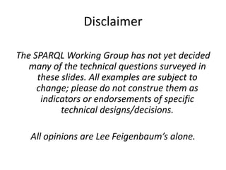 DisclaimerThe SPARQL Working Group has not yet decided many of the technical questions surveyed in these slides. All examples are subject to change; please do not construe them as indicators or endorsements of specific technical designs/decisions.All opinions are Lee Feigenbaum’s alone.