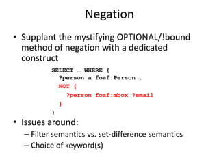 Negation,[object Object],Supplant the mystifying OPTIONAL/!bound method of negation with a dedicated construct,[object Object],Issues around:,[object Object],Filter semantics vs. set-difference semantics,[object Object],Graph pattern operators vs. filter functions,[object Object],SELECT … WHERE {   ?person a foaf:Person .,[object Object],MINUS{ ,[object Object],   ?person foaf:mbox ?email,[object Object], },[object Object],},[object Object]